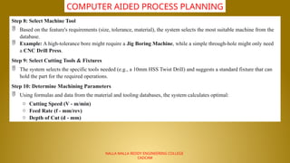 NALLA MALLA REDDY ENGINEERING COLLEGE
CADCAM
COMPUTER AIDED PROCESS PLANNING
Step 8: Select Machine Tool
 Based on the feature's requirements (size, tolerance, material), the system selects the most suitable machine from the
database.
 Example: A high-tolerance bore might require a Jig Boring Machine, while a simple through-hole might only need
a CNC Drill Press.
Step 9: Select Cutting Tools & Fixtures
 The system selects the specific tools needed (e.g., a 10mm HSS Twist Drill) and suggests a standard fixture that can
hold the part for the required operations.
Step 10: Determine Machining Parameters
 Using formulas and data from the material and tooling databases, the system calculates optimal:
o Cutting Speed (V - m/min)
o Feed Rate (f - mm/rev)
o Depth of Cut (d - mm)
 