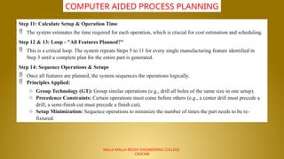 NALLA MALLA REDDY ENGINEERING COLLEGE
CADCAM
COMPUTER AIDED PROCESS PLANNING
Step 11: Calculate Setup & Operation Time
 The system estimates the time required for each operation, which is crucial for cost estimation and scheduling.
Step 12 & 13: Loop - "All Features Planned?"
 This is a critical loop. The system repeats Steps 5 to 11 for every single manufacturing feature identified in
Step 3 until a complete plan for the entire part is generated.
Step 14: Sequence Operations & Setups
 Once all features are planned, the system sequences the operations logically.
 Principles Applied:
o Group Technology (GT): Group similar operations (e.g., drill all holes of the same size in one setup).
o Precedence Constraints: Certain operations must come before others (e.g., a center drill must precede a
drill; a semi-finish cut must precede a finish cut).
o Setup Minimization: Sequence operations to minimize the number of times the part needs to be re-
fixtured.
 