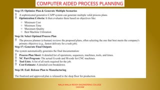 NALLA MALLA REDDY ENGINEERING COLLEGE
CADCAM
COMPUTER AIDED PROCESS PLANNING
Step 15: Optimize Plan & Generate Multiple Scenarios
 A sophisticated generative CAPP system can generate multiple valid process plans.
 Optimization Criteria: It then evaluates them based on objectives like:
o Minimum Cost
o Minimum Time
o Maximum Quality
o Best Machine Utilization
Step 16: Select Optimal Process Plan
 The process planner (a human) reviews the proposed plans, often selecting the one that best meets the company's
primary objective (e.g., fastest delivery for a rush job).
Step 17: Generate Final Outputs
The system automatically generates the final documentation:
 Process Plan Sheet: A detailed list of operations, sequences, machines, tools, and times.
 NC Part Program: The actual G-code and M-code for CNC machines.
 Tool Lists: A list of all tools required for the job.
 Cost Estimate: A detailed cost breakdown.
Step 18: End: Release Plan to Manufacturing
The finalized and approved plan is released to the shop floor for production.
 