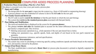 NALLA MALLA REDDY ENGINEERING COLLEGE
CADCAM
COMPUTER AIDED PROCESS PLANNING
2. Production Phase (Generating a Plan for a New Part)
This phase is executed every time a new part needs a process plan:
 Input and Coding:
o The design data for the new part is input into the system (e.g., from a CAD model or engineering drawing).
o A process planner uses the established GT scheme to derive the GT code for the new part.
 Part Family Search and Retrieval:
o The GT code is used to search the database to find the part family to which the new part belongs.
o The system then retrieves the standard process plan associated with that part family.
 Plan Editing and Modification:
o The retrieved standard plan is displayed on the screen for the process planner.
o The planner reviews and edits the standard plan to account for the minor differences between the new part and the
part family's composite part. This involves:
 Deleting unnecessary operations (e.g., a hole operation if the new part doesn't have a hole).
 Adding new parameters (e.g., specific speeds, feeds, and depths of cut) based on the new part's material and
geometry.
 Changing dimensions, tolerances, and tool specifications.
 Process Parameter Determination:
o The system may assist in calculating or retrieving specific cutting conditions (speeds and feeds) based on the material,
tool, and machine selected by the planner.
 Output (Final Route Sheet):
o The final, modified plan is stored and a Route Sheet (or process plan document) is printed or digitally outputted for
manufacturing.
 