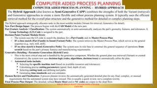 NALLA MALLA REDDY ENGINEERING COLLEGE
CADCAM
COMPUTER AIDED PROCESS PLANNING
The Hybrid Approach (also known as Semi-Generative CAPP) combines the strengths of both the Variant (retrieval)
and Generative approaches to create a more flexible and robust process planning system. It typically uses the efficient
retrieval method for the overall plan structure and the generative method for detailed or complex planning steps.
COMPUTER AIDED PROCESS PLANNING – HYBRID APPROACH
The Hybrid approach strategically allocates tasks to the most suitable module (Variant for retrieval, Generative for detail).
New Part Design Input: The process begins with the CAD Model of the new part.
Part Feature Analysis / Classification: The system automatically or semi-automatically analyzes the part's geometry, features, and tolerances. A
Group Technology (GT) Code is assigned to the part.
Decision Point (Variant Module First):
o The system uses the GT code to search the database for a Part Family and its Master Process Plan.
o IF a close match (Part Family) is found (Variant Path): The system retrieves the Master Process Plan, which serves as the general
sequence (e.g., turn, mill, drill).
o IF no close match is found (Generative Path): The system uses its rule base to construct the general sequence of operations from
scratch based on the part's primary features and manufacturing requirements.
Generative Detailing / Parameter Generation (Hybrid Core):
o This is the most critical step and is handled by the generative component. Whether the general plan was retrieved (Variant) or created
(Generative), the system now uses decision logic (rules, algorithms, decision trees) to automatically refine the plan.
o Automated tasks include:
 Selecting the specific machine tool (based on available resources and tolerances).
 Calculating precise cutting parameters (speed, feed, depth of cut).
 Selecting cutting tools and defining tool paths.
 Generating time standards and cost estimates.
Human Review and Finalization: A process planner reviews the automatically generated detailed plan for any final, complex, or unusual
requirements that the automated system may have missed. This is usually a quick review, not a complete rewrite.
Final Process Plan Output: The detailed, refined Route Sheet and/or NC codes are output to the shop floor.
29
 