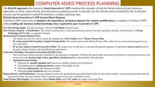 NALLA MALLA REDDY ENGINEERING COLLEGE
CADCAM
COMPUTER AIDED PROCESS PLANNING
The Hybrid Approach (also known as Semi-Generative CAPP) combines the strengths of both the Variant (retrieval) and Generative
approaches to create a more flexible and robust process planning system. It typically uses the efficient retrieval method for the overall plan
structure and the generative method for detailed or complex planning steps.
Hybrid (Semi-Generative) CAPP System Block Diagram
A Hybrid CAPP system aims to minimize the dependency on human planners for routine modifications (a weakness of Variant CAPP)
while avoiding the immense initial knowledge base required for pure Generative CAPP.
New Part Design Input: The process begins with the CAD Model of the new part.
Part Feature Analysis / Classification: The system automatically or semi-automatically analyzes the part's geometry, features, and tolerances. A Group
Technology (GT) Code is assigned to the part.
Decision Point (Variant Module First):
o The system uses the GT code to search the database for a Part Family and its Master Process Plan.
o IF a close match (Part Family) is found (Variant Path): The system retrieves the Master Process Plan, which serves as the general sequence (e.g.,
turn, mill, drill).
o IF no close match is found (Generative Path): The system uses its rule base to construct the general sequence of operations from scratch based on
the part's primary features and manufacturing requirements.
Generative Detailing / Parameter Generation (Hybrid Core):
o This is the most critical step and is handled by the generative component. Whether the general plan was retrieved (Variant) or created (Generative), the
system now uses decision logic (rules, algorithms, decision trees) to automatically refine the plan.
o Automated tasks include:
 Selecting the specific machine tool (based on available resources and tolerances).
 Calculating precise cutting parameters (speed, feed, depth of cut).
 Selecting cutting tools and defining tool paths.
 Generating time standards and cost estimates.
Human Review and Finalization: A process planner reviews the automatically generated detailed plan for any final, complex, or unusual requirements that the
automated system may have missed. This is usually a quick review, not a complete rewrite.
Final Process Plan Output: The detailed, refined Route Sheet and/or NC codes are output to the shop floor.
 