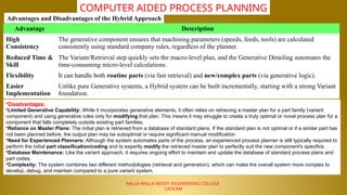 NALLA MALLA REDDY ENGINEERING COLLEGE
CADCAM
COMPUTER AIDED PROCESS PLANNING
Advantages and Disadvantages of the Hybrid Approach
Advantage Description
High
Consistency
The generative component ensures that machining parameters (speeds, feeds, tools) are calculated
consistently using standard company rules, regardless of the planner.
Reduced Time &
Skill
The Variant/Retrieval step quickly sets the macro-level plan, and the Generative Detailing automates the
time-consuming micro-level calculations.
Flexibility It can handle both routine parts (via fast retrieval) and new/complex parts (via generative logic).
Easier
Implementation
Unlike pure Generative systems, a Hybrid system can be built incrementally, starting with a strong Variant
foundation.
•Disadvantages:
•Limited Generative Capability: While it incorporates generative elements, it often relies on retrieving a master plan for a part family (variant
component) and using generative rules only for modifying that plan. This means it may struggle to create a truly optimal or novel process plan for a
component that falls completely outside existing part families.
•Reliance on Master Plans: The initial plan is retrieved from a database of standard plans. If the standard plan is not optimal or if a similar part has
not been planned before, the output plan may be suboptimal or require significant manual modification.
•Need for Experienced Planners: Although the system automates parts of the process, an experienced process planner is still typically required to
perform the initial part classification/coding and to expertly modify the retrieved master plan to perfectly suit the new component's specifics.
•Database Maintenance: Like the variant approach, it requires ongoing effort to maintain and update the database of standard process plans and
part codes.
•Complexity: The system combines two different methodologies (retrieval and generation), which can make the overall system more complex to
develop, debug, and maintain compared to a pure variant system.
 