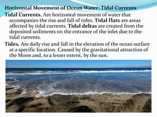 Horizontal Movement of Ocean Water: Tidal Currents
Tidal Currents. Are horizontal movement of water that
accompanies the rise and fall of tides. Tidal flats are areas
affected by tidal currents. Tidal deltas are created from the
deposited sediments on the entrance of the inlet due to the
tidal currents.
Tides. Are daily rise and fall in the elevation of the ocean surface
at a specific location. Caused by the gravitational attraction of
the Moon and, to a lesser extent, by the sun.
 