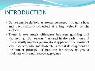 INTRODUCTION
 Gunite can be defined as mortar conveyed through a hose
and pneumatically projected at a high velocity on the
surface.
 There is not much difference between guniting and
shotcreting. Gunite was first used in the early 1900 and
this is mostly used for pneumatical application of mortar of
less thickness, whereas shotcrete is recent development on
the similar principal of guniting for achieving greater
thickness with small coarse aggregates.
 