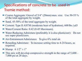 Specifications of concrete to be used in
Tremie method:
20
 Coarse Aggregate: Gravel of 3/4” (20mm) max. size. Use 50-55 %
of the total aggregate by weight.
 Sand, 45-50% of the total aggregate by weight.
 Cement: Type II ASTM (moderate heat of hydration), 600 lbs./yd3
 Water/Cement Ratio: 0.42 (0.45 Maximum).
 Water-Reducing Admixture (preferably it is also plasticizer): Do not
use super plasticizers.
 Air-EntrainmentAdmixtures: To give 6% total air.
 RetardingAdmixture: To increase setting time to 4-24 hours, as
required.
 Slump: 6 1/2" ± 1"
 This mix will develop compressive strength in the range of 5,600 –
7,000 psi at 28 days.
 