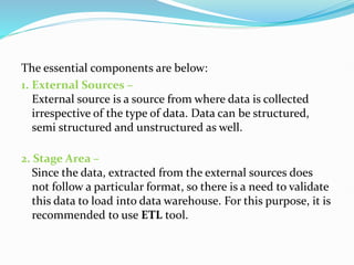 The essential components are below:
1. External Sources –
External source is a source from where data is collected
irrespective of the type of data. Data can be structured,
semi structured and unstructured as well.
2. Stage Area –
Since the data, extracted from the external sources does
not follow a particular format, so there is a need to validate
this data to load into data warehouse. For this purpose, it is
recommended to use ETL tool.
 