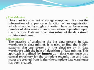 4.DataMarts- –
Data mart is also a part of storage component. It stores the
information of a particular function of an organisation
which is handled by single authority. There can be as many
number of data marts in an organisation depending upon
the functions. Data mart contains subset of the data stored
in data warehouse.
5.DataMining- –
The practice of analysing the big data present in data
warehouse is data mining. It is used to find the hidden
patterns that are present in the database or in data
warehouse with the help of algorithm of data mining. This
approach is defined by Inmon as – data warehouse as a
central repository for the complete organisation and data
marts are created from it after the complete data warehouse
has been created.
 