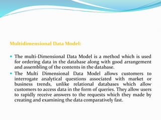 Multidimensional Data Model:
 The multi-Dimensional Data Model is a method which is used
for ordering data in the database along with good arrangement
and assembling of the contents in the database.
 The Multi Dimensional Data Model allows customers to
interrogate analytical questions associated with market or
business trends, unlike relational databases which allow
customers to access data in the form of queries. They allow users
to rapidly receive answers to the requests which they made by
creating and examining the data comparatively fast.
 