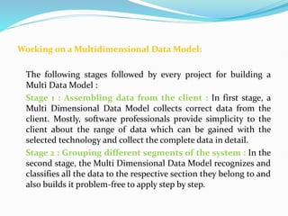 Working on a Multidimensional Data Model:
The following stages followed by every project for building a
Multi Data Model :
Stage 1 : Assembling data from the client : In first stage, a
Multi Dimensional Data Model collects correct data from the
client. Mostly, software professionals provide simplicity to the
client about the range of data which can be gained with the
selected technology and collect the complete data in detail.
Stage 2 : Grouping different segments of the system : In the
second stage, the Multi Dimensional Data Model recognizes and
classifies all the data to the respective section they belong to and
also builds it problem-free to apply step by step.
 