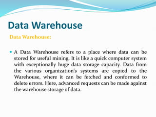 Data Warehouse
Data Warehouse:
 A Data Warehouse refers to a place where data can be
stored for useful mining. It is like a quick computer system
with exceptionally huge data storage capacity. Data from
the various organization's systems are copied to the
Warehouse, where it can be fetched and conformed to
delete errors. Here, advanced requests can be made against
the warehouse storage of data.
 