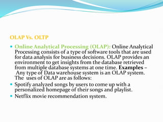 OLAP Vs. OLTP
 Online Analytical Processing (OLAP): Online Analytical
Processing consists of a type of software tools that are used
for data analysis for business decisions. OLAP provides an
environment to get insights from the database retrieved
from multiple database systems at one time. Examples –
Any type of Data warehouse system is an OLAP system.
The uses of OLAP are as follows:
 Spotify analyzed songs by users to come up with a
personalized homepage of their songs and playlist.
 Netflix movie recommendation system.
 