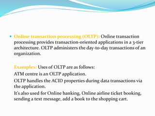  Online transaction processing (OLTP): Online transaction
processing provides transaction-oriented applications in a 3-tier
architecture. OLTP administers the day-to-day transactions of an
organization.
Examples: Uses of OLTP are as follows:
ATM centre is an OLTP application.
OLTP handles the ACID properties during data transactions via
the application.
It’s also used for Online banking, Online airline ticket booking,
sending a text message, add a book to the shopping cart.
 