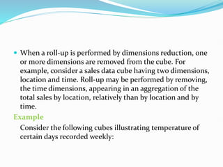  When a roll-up is performed by dimensions reduction, one
or more dimensions are removed from the cube. For
example, consider a sales data cube having two dimensions,
location and time. Roll-up may be performed by removing,
the time dimensions, appearing in an aggregation of the
total sales by location, relatively than by location and by
time.
Example
Consider the following cubes illustrating temperature of
certain days recorded weekly:
 