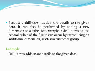  Because a drill-down adds more details to the given
data, it can also be performed by adding a new
dimension to a cube. For example, a drill-down on the
central cubes of the figure can occur by introducing an
additional dimension, such as a customer group.
Example
Drill-down adds more details to the given data
 