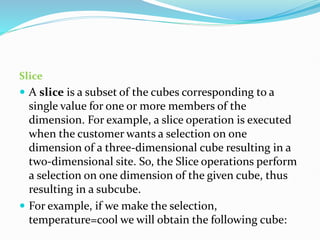 Slice
 A slice is a subset of the cubes corresponding to a
single value for one or more members of the
dimension. For example, a slice operation is executed
when the customer wants a selection on one
dimension of a three-dimensional cube resulting in a
two-dimensional site. So, the Slice operations perform
a selection on one dimension of the given cube, thus
resulting in a subcube.
 For example, if we make the selection,
temperature=cool we will obtain the following cube:
 