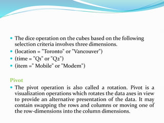 The dice operation on the cubes based on the following
selection criteria involves three dimensions.
 (location = "Toronto" or "Vancouver")
 (time = "Q1" or "Q2")
 (item =" Mobile" or "Modem")
Pivot
 The pivot operation is also called a rotation. Pivot is a
visualization operations which rotates the data axes in view
to provide an alternative presentation of the data. It may
contain swapping the rows and columns or moving one of
the row-dimensions into the column dimensions.
 