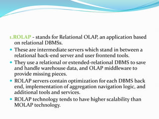 1.ROLAP - stands for Relational OLAP, an application based
on relational DBMSs.
 These are intermediate servers which stand in between a
relational back-end server and user frontend tools.
 They use a relational or extended-relational DBMS to save
and handle warehouse data, and OLAP middleware to
provide missing pieces.
 ROLAP servers contain optimization for each DBMS back
end, implementation of aggregation navigation logic, and
additional tools and services.
 ROLAP technology tends to have higher scalability than
MOLAP technology.
 