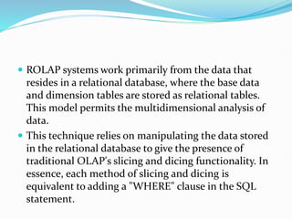  ROLAP systems work primarily from the data that
resides in a relational database, where the base data
and dimension tables are stored as relational tables.
This model permits the multidimensional analysis of
data.
 This technique relies on manipulating the data stored
in the relational database to give the presence of
traditional OLAP's slicing and dicing functionality. In
essence, each method of slicing and dicing is
equivalent to adding a "WHERE" clause in the SQL
statement.
 