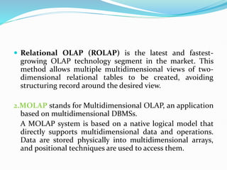  Relational OLAP (ROLAP) is the latest and fastest-
growing OLAP technology segment in the market. This
method allows multiple multidimensional views of two-
dimensional relational tables to be created, avoiding
structuring record around the desired view.
2.MOLAP stands for Multidimensional OLAP, an application
based on multidimensional DBMSs.
A MOLAP system is based on a native logical model that
directly supports multidimensional data and operations.
Data are stored physically into multidimensional arrays,
and positional techniques are used to access them.
 