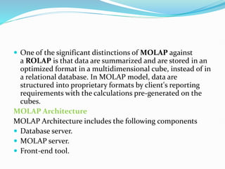  One of the significant distinctions of MOLAP against
a ROLAP is that data are summarized and are stored in an
optimized format in a multidimensional cube, instead of in
a relational database. In MOLAP model, data are
structured into proprietary formats by client's reporting
requirements with the calculations pre-generated on the
cubes.
MOLAP Architecture
MOLAP Architecture includes the following components
 Database server.
 MOLAP server.
 Front-end tool.
 