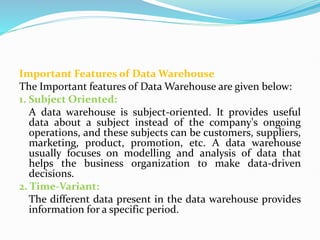 Important Features of Data Warehouse
The Important features of Data Warehouse are given below:
1. Subject Oriented:
A data warehouse is subject-oriented. It provides useful
data about a subject instead of the company's ongoing
operations, and these subjects can be customers, suppliers,
marketing, product, promotion, etc. A data warehouse
usually focuses on modelling and analysis of data that
helps the business organization to make data-driven
decisions.
2. Time-Variant:
The different data present in the data warehouse provides
information for a specific period.
 