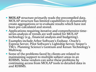  MOLAP structure primarily reads the precompiled data.
MOLAP structure has limited capabilities to dynamically
create aggregations or to evaluate results which have not
been pre-calculated and stored.
 Applications requiring iterative and comprehensive time-
series analysis of trends are well suited for MOLAP
technology (e.g., financial analysis and budgeting).
 Examples include Arbor Software's Essbase. Oracle's
Express Server, Pilot Software's Lightship Server, Sniper's
TM/1. Planning Science's Gentium and Kenan Technology's
Multiway.
 Some of the problems faced by clients are related to
maintaining support to multiple subject areas in an
RDBMS. Some vendors can solve these problems by
continuing access from MOLAP tools to detailed data in
and RDBMS.
 