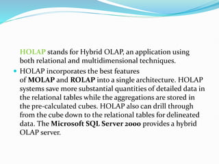 HOLAP stands for Hybrid OLAP, an application using
both relational and multidimensional techniques.
 HOLAP incorporates the best features
of MOLAP and ROLAP into a single architecture. HOLAP
systems save more substantial quantities of detailed data in
the relational tables while the aggregations are stored in
the pre-calculated cubes. HOLAP also can drill through
from the cube down to the relational tables for delineated
data. The Microsoft SQL Server 2000 provides a hybrid
OLAP server.
 