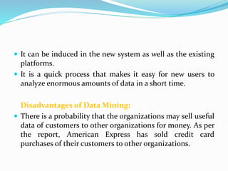  It can be induced in the new system as well as the existing
platforms.
 It is a quick process that makes it easy for new users to
analyze enormous amounts of data in a short time.
Disadvantages of Data Mining:
 There is a probability that the organizations may sell useful
data of customers to other organizations for money. As per
the report, American Express has sold credit card
purchases of their customers to other organizations.
 