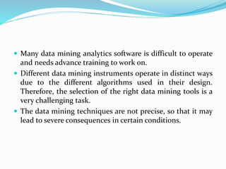  Many data mining analytics software is difficult to operate
and needs advance training to work on.
 Different data mining instruments operate in distinct ways
due to the different algorithms used in their design.
Therefore, the selection of the right data mining tools is a
very challenging task.
 The data mining techniques are not precise, so that it may
lead to severe consequences in certain conditions.
 