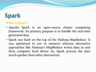 Spark
What is Spark?
 Apache Spark is an open-source cluster computing
framework. Its primary purpose is to handle the real-time
generated data.
 Spark was built on the top of the Hadoop MapReduce. It
was optimized to run in memory whereas alternative
approaches like Hadoop's MapReduce writes data to and
from computer hard drives. So, Spark process the data
much quicker than other alternatives.
 