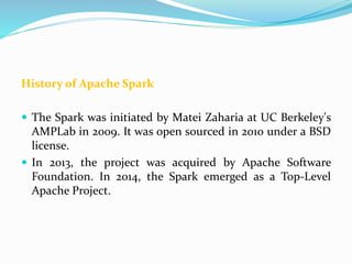 History of Apache Spark
 The Spark was initiated by Matei Zaharia at UC Berkeley's
AMPLab in 2009. It was open sourced in 2010 under a BSD
license.
 In 2013, the project was acquired by Apache Software
Foundation. In 2014, the Spark emerged as a Top-Level
Apache Project.
 
