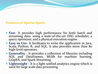 Features of Apache Spark:
 Fast- It provides high performance for both batch and
streaming data, using a state-of-the-art DAG scheduler, a
query optimizer, and a physical execution engine.
 Easy to Use- It facilitates to write the application in Java,
Scala, Python, R, and SQL. It also provides more than 80
high-level operators.
 Generality - It provides a collection of libraries including
SQL and DataFrames, MLlib for machine learning,
GraphX, and Spark Streaming.
 Lightweight - It is a light unified analytics engine which is
used for large scale data processing.
 