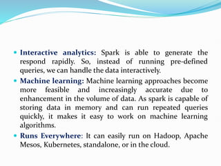  Interactive analytics: Spark is able to generate the
respond rapidly. So, instead of running pre-defined
queries, we can handle the data interactively.
 Machine learning: Machine learning approaches become
more feasible and increasingly accurate due to
enhancement in the volume of data. As spark is capable of
storing data in memory and can run repeated queries
quickly, it makes it easy to work on machine learning
algorithms.
 Runs Everywhere: It can easily run on Hadoop, Apache
Mesos, Kubernetes, standalone, or in the cloud.
 