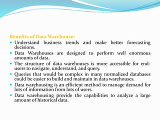 Benefits of Data Warehouse:
 Understand business trends and make better forecasting
decisions.
 Data Warehouses are designed to perform well enormous
amounts of data.
 The structure of data warehouses is more accessible for end-
users to navigate, understand, and query.
 Queries that would be complex in many normalized databases
could be easier to build and maintain in data warehouses.
 Data warehousing is an efficient method to manage demand for
lots of information from lots of users.
 Data warehousing provide the capabilities to analyze a large
amount of historical data.
 