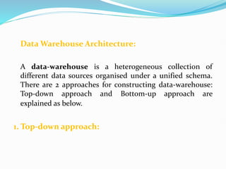 Data Warehouse Architecture:
A data-warehouse is a heterogeneous collection of
different data sources organised under a unified schema.
There are 2 approaches for constructing data-warehouse:
Top-down approach and Bottom-up approach are
explained as below.
1. Top-down approach:
 