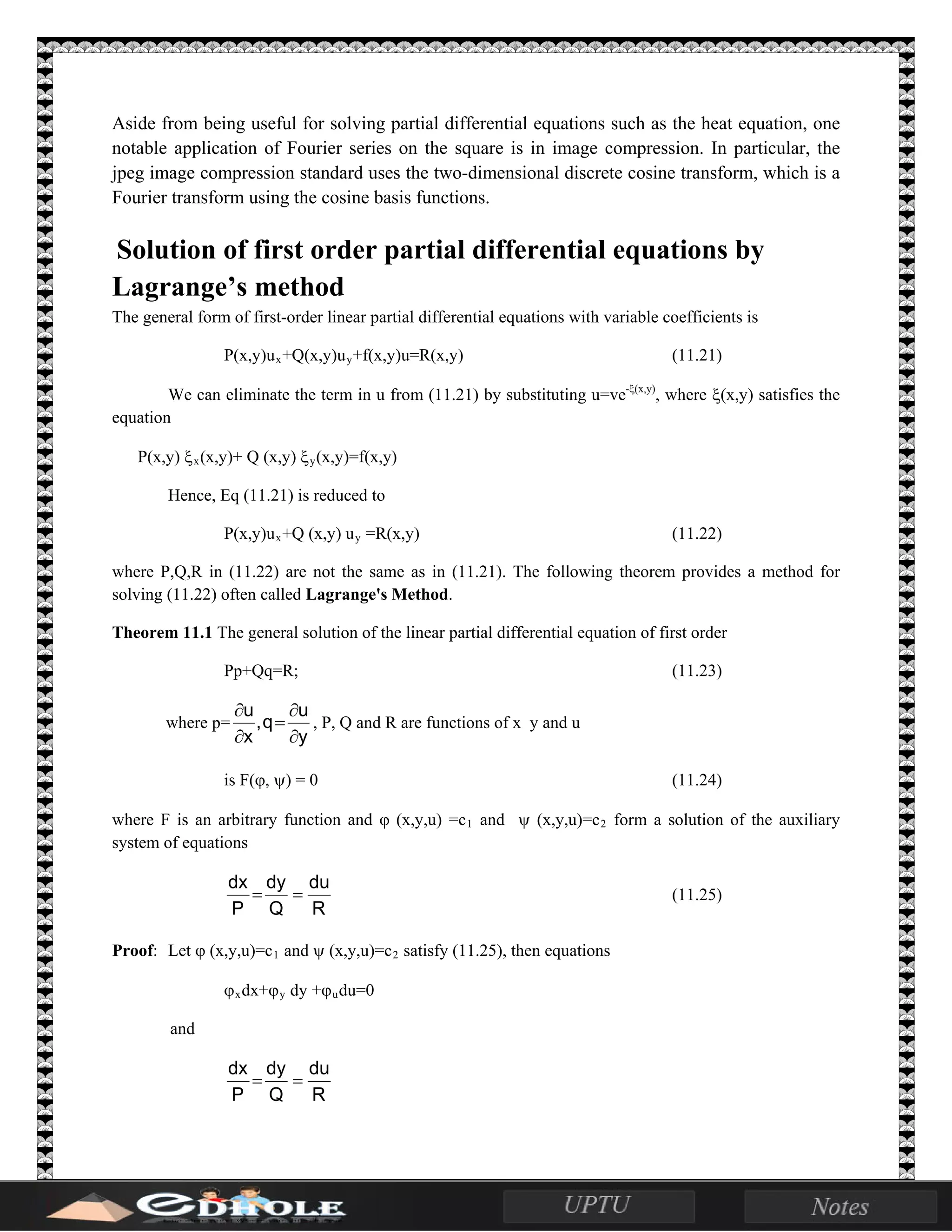 Aside from being useful for solving partial differential equations such as the heat equation, one
notable application of Fourier series on the square is in image compression. In particular, the
jpeg image compression standard uses the two-dimensional discrete cosine transform, which is a
Fourier transform using the cosine basis functions.
Solution of first order partial differential equations by
Lagrange’s method
The general form of first-order linear partial differential equations with variable coefficients is
P(x,y)ux+Q(x,y)uy+f(x,y)u=R(x,y) (11.21)
We can eliminate the term in u from (11.21) by substituting u=ve-ξ(x,y)
, where ξ(x,y) satisfies the
equation
P(x,y) ξx(x,y)+ Q (x,y) ξy(x,y)=f(x,y)
Hence, Eq (11.21) is reduced to
P(x,y)ux+Q (x,y) uy =R(x,y) (11.22)
where P,Q,R in (11.22) are not the same as in (11.21). The following theorem provides a method for
solving (11.22) often called Lagrange's Method.
Theorem 11.1 The general solution of the linear partial differential equation of first order
Pp+Qq=R; (11.23)
where p=
y
u
q,
x
u
∂
∂
=
∂
∂
, P, Q and R are functions of x y and u
is F(ϕ, ψ) = 0 (11.24)
where F is an arbitrary function and ϕ (x,y,u) =c1 and ψ (x,y,u)=c2 form a solution of the auxiliary
system of equations
R
du
Q
dy
P
dx
== (11.25)
Proof: Let ϕ (x,y,u)=c1 and ψ (x,y,u)=c2 satisfy (11.25), then equations
ϕxdx+ϕy dy +ϕudu=0
and
R
du
Q
dy
P
dx
==
 