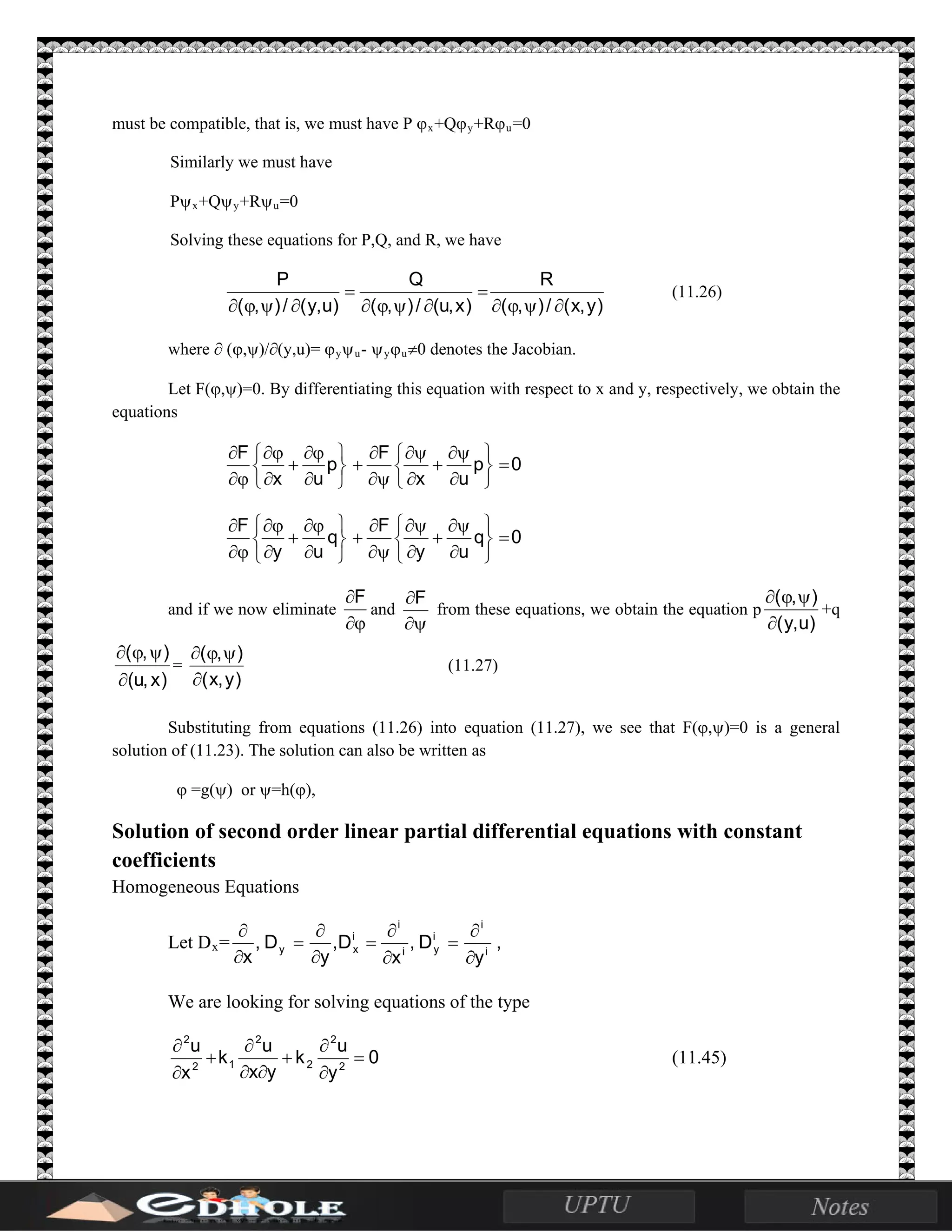 must be compatible, that is, we must have P ϕx+Qϕy+Rϕu=0
Similarly we must have
Pψx+Qψy+Rψu=0
Solving these equations for P,Q, and R, we have
)y,x(/),(
R
)x,u(/),(
Q
)u,y(/),(
P
∂ψϕ∂
=
∂ψϕ∂
=
∂ψϕ∂
(11.26)
where ∂ (ϕ,ψ)/∂(y,u)= ϕyψu- ψyϕu≠0 denotes the Jacobian.
Let F(ϕ,ψ)=0. By differentiating this equation with respect to x and y, respectively, we obtain the
equations
0p
ux
F
p
ux
F
=






∂
ψ∂
+
∂
ψ∂
ψ∂
∂
+






∂
ϕ∂
+
∂
ϕ∂
ϕ∂
∂
0q
uy
F
q
uy
F
=






∂
ψ∂
+
∂
ψ∂
ψ∂
∂
+






∂
ϕ∂
+
∂
ϕ∂
ϕ∂
∂
and if we now eliminate
ϕ∂
∂F
and
ψ∂
∂F
from these equations, we obtain the equation p
)u,y(
),(
∂
ψϕ∂
+q
)x,u(
),(
∂
ψϕ∂
=
)y,x(
),(
∂
ψϕ∂
(11.27)
Substituting from equations (11.26) into equation (11.27), we see that F(ϕ,ψ)=0 is a general
solution of (11.23). The solution can also be written as
ϕ =g(ψ) or ψ=h(ϕ),
Solution of second order linear partial differential equations with constant
coefficients
Homogeneous Equations
Let Dx= ,
y
D,
x
D,
y
D,
x i
i
i
yi
i
i
xy
∂
∂
=
∂
∂
=
∂
∂
=
∂
∂
We are looking for solving equations of the type
0
y
u
k
yx
u
k
x
u
2
2
2
2
12
2
=
∂
∂
+
∂∂
∂
+
∂
∂
(11.45)
 
