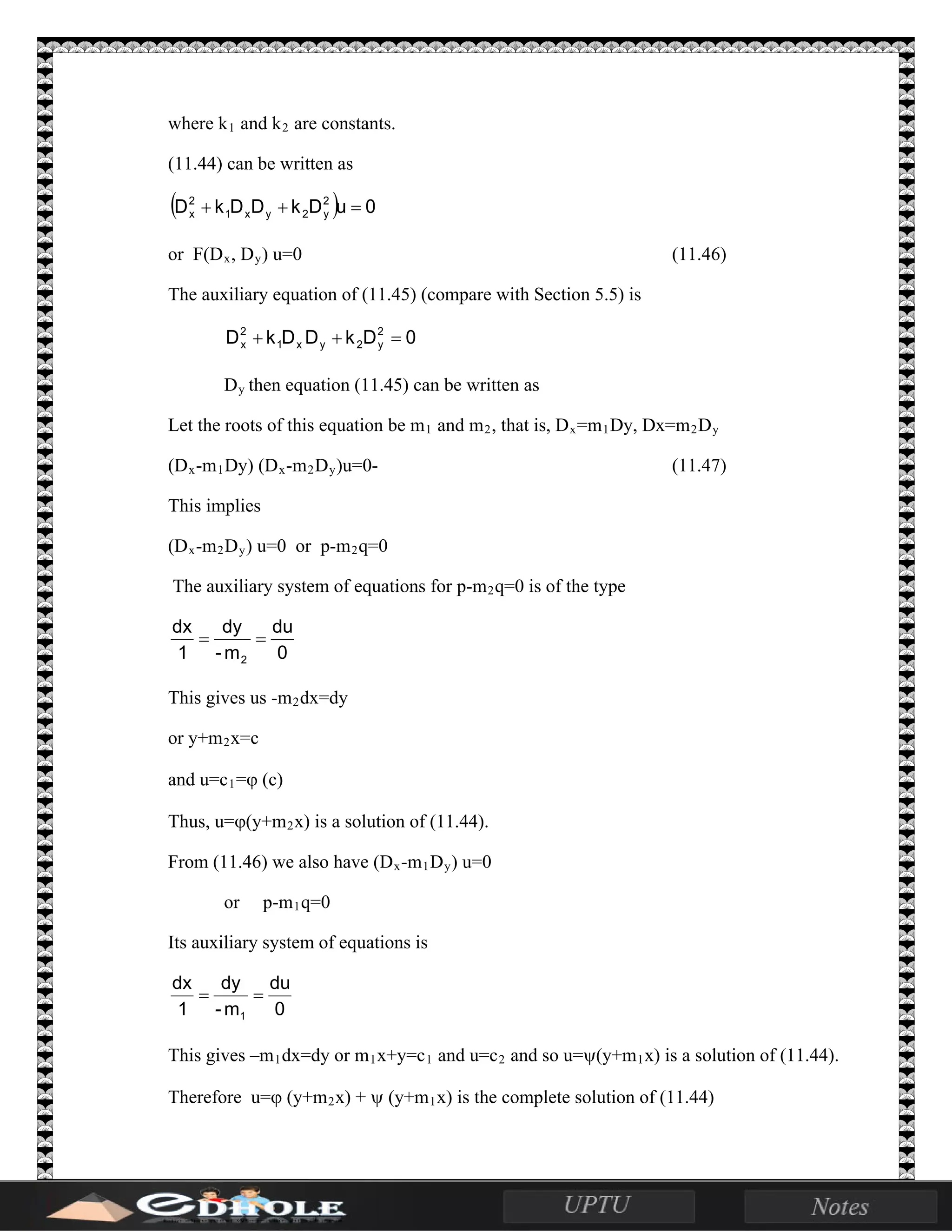 where k1 and k2 are constants.
(11.44) can be written as
( ) 0uDkDDkD 2
y2yx1
2
x =++
or F(Dx, Dy) u=0 (11.46)
The auxiliary equation of (11.45) (compare with Section 5.5) is
0DkDDkD 2
y2yx1
2
x =++
Dy then equation (11.45) can be written as
Let the roots of this equation be m1 and m2, that is, Dx=m1Dy, Dx=m2Dy
(Dx-m1Dy) (Dx-m2Dy)u=0- (11.47)
This implies
(Dx-m2Dy) u=0 or p-m2q=0
The auxiliary system of equations for p-m2q=0 is of the type
0
du
m-
dy
1
dx
2
==
This gives us -m2dx=dy
or y+m2x=c
and u=c1=ϕ (c)
Thus, u=ϕ(y+m2x) is a solution of (11.44).
From (11.46) we also have (Dx-m1Dy) u=0
or p-m1q=0
Its auxiliary system of equations is
0
du
m-
dy
1
dx
1
==
This gives –m1dx=dy or m1x+y=c1 and u=c2 and so u=ψ(y+m1x) is a solution of (11.44).
Therefore u=ϕ (y+m2x) + ψ (y+m1x) is the complete solution of (11.44)
 