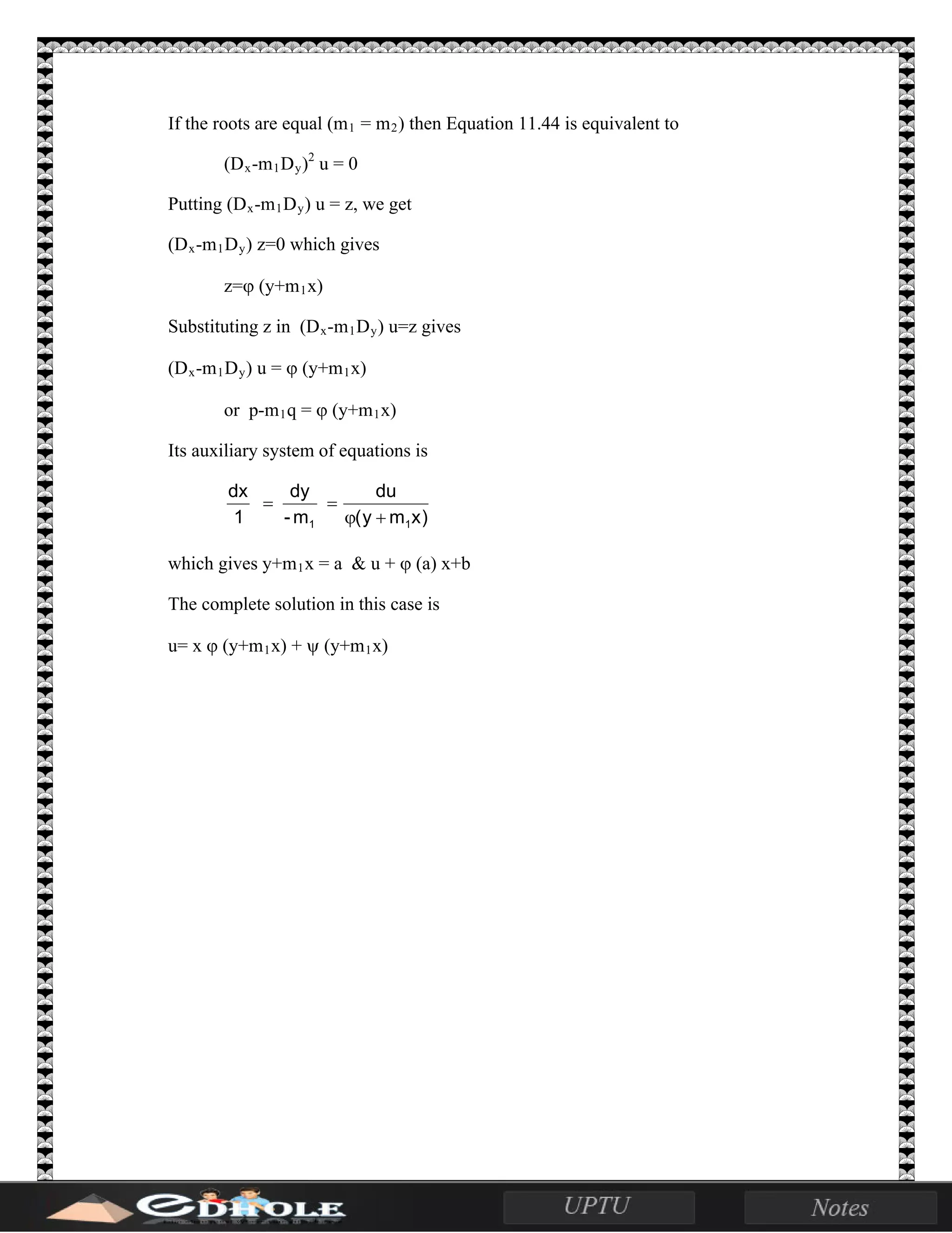 If the roots are equal (m1 = m2) then Equation 11.44 is equivalent to
(Dx-m1Dy)2
u = 0
Putting (Dx-m1Dy) u = z, we get
(Dx-m1Dy) z=0 which gives
z=ϕ (y+m1x)
Substituting z in (Dx-m1Dy) u=z gives
(Dx-m1Dy) u = ϕ (y+m1x)
or p-m1q = ϕ (y+m1x)
Its auxiliary system of equations is
)xmy(
du
m-
dy
1
dx
11 +ϕ
==
which gives y+m1x = a & u + ϕ (a) x+b
The complete solution in this case is
u= x ϕ (y+m1x) + ψ (y+m1x)
 