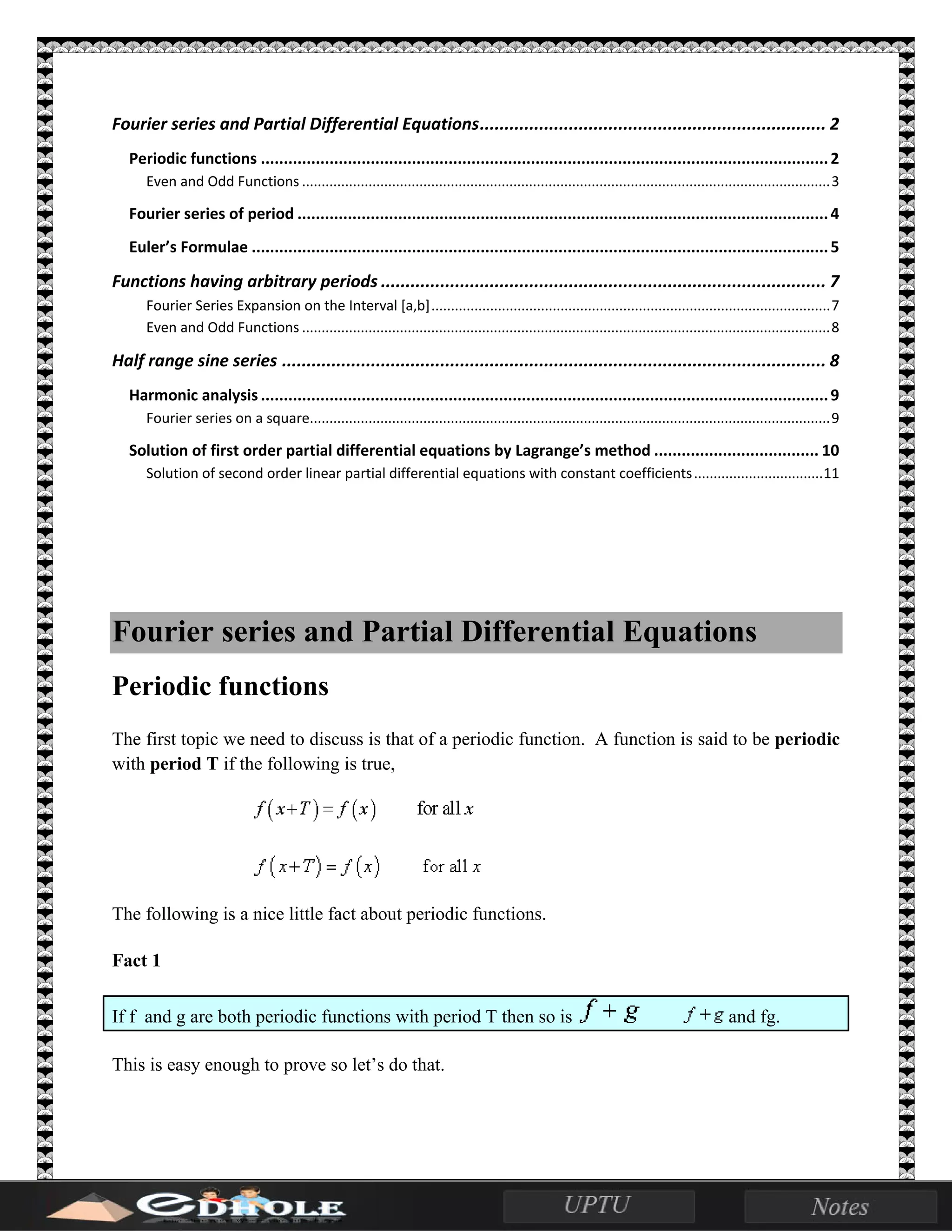 Fourier series and Partial Differential Equations...................................................................... 2
Periodic functions ............................................................................................................................2
Even and Odd Functions .......................................................................................................................................3
Fourier series of period ....................................................................................................................4
Euler’s Formulae ..............................................................................................................................5
Functions having arbitrary periods .......................................................................................... 7
Fourier Series Expansion on the Interval [a,b]......................................................................................................7
Even and Odd Functions .......................................................................................................................................8
Half range sine series .............................................................................................................. 8
Harmonic analysis ............................................................................................................................9
Fourier series on a square.....................................................................................................................................9
Solution of first order partial differential equations by Lagrange’s method .................................... 10
Solution of second order linear partial differential equations with constant coefficients.................................11
Fourier series and Partial Differential Equations
Periodic functions
The first topic we need to discuss is that of a periodic function. A function is said to be periodic
with period T if the following is true,
The following is a nice little fact about periodic functions.
Fact 1
If f and g are both periodic functions with period T then so is and fg.
This is easy enough to prove so let’s do that.
 