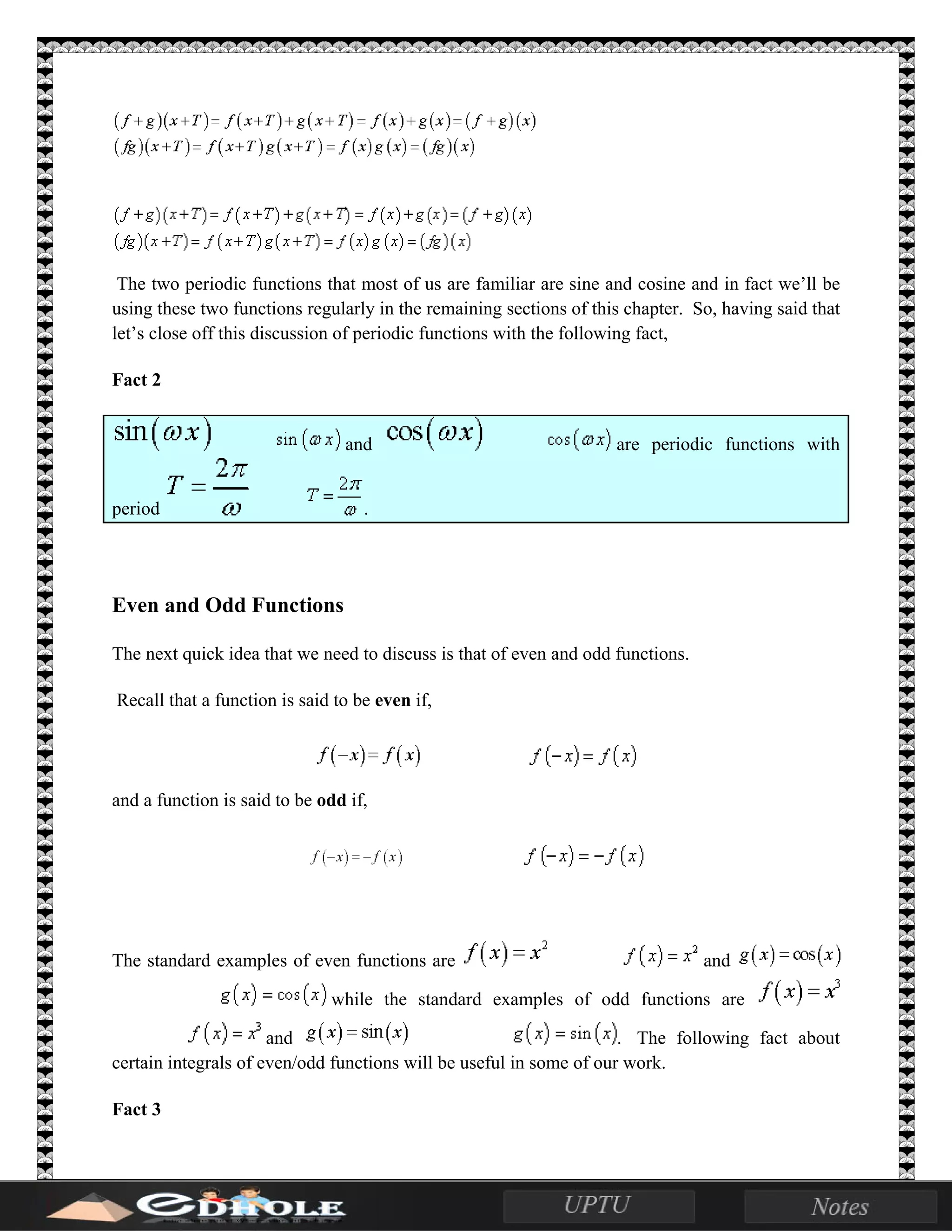 The two periodic functions that most of us are familiar are sine and cosine and in fact we’ll be
using these two functions regularly in the remaining sections of this chapter. So, having said that
let’s close off this discussion of periodic functions with the following fact,
Fact 2
and are periodic functions with
period .
Even and Odd Functions
The next quick idea that we need to discuss is that of even and odd functions.
Recall that a function is said to be even if,
and a function is said to be odd if,
The standard examples of even functions are and
while the standard examples of odd functions are
and . The following fact about
certain integrals of even/odd functions will be useful in some of our work.
Fact 3
 