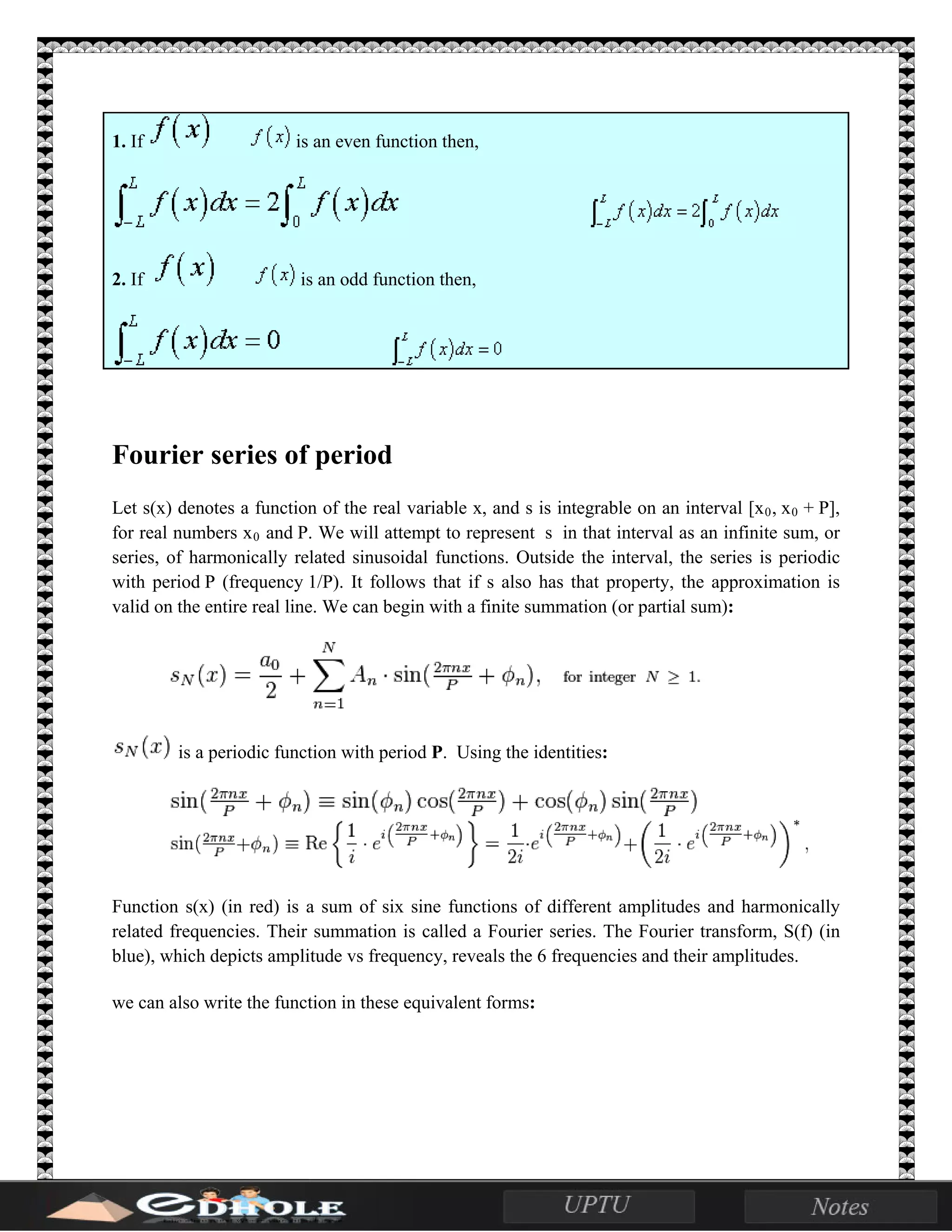 1. If is an even function then,
2. If is an odd function then,
Fourier series of period
Let s(x) denotes a function of the real variable x, and s is integrable on an interval [x0, x0 + P],
for real numbers x0 and P. We will attempt to represent s in that interval as an infinite sum, or
series, of harmonically related sinusoidal functions. Outside the interval, the series is periodic
with period P (frequency 1/P). It follows that if s also has that property, the approximation is
valid on the entire real line. We can begin with a finite summation (or partial sum):
is a periodic function with period P. Using the identities:
Function s(x) (in red) is a sum of six sine functions of different amplitudes and harmonically
related frequencies. Their summation is called a Fourier series. The Fourier transform, S(f) (in
blue), which depicts amplitude vs frequency, reveals the 6 frequencies and their amplitudes.
we can also write the function in these equivalent forms:
 