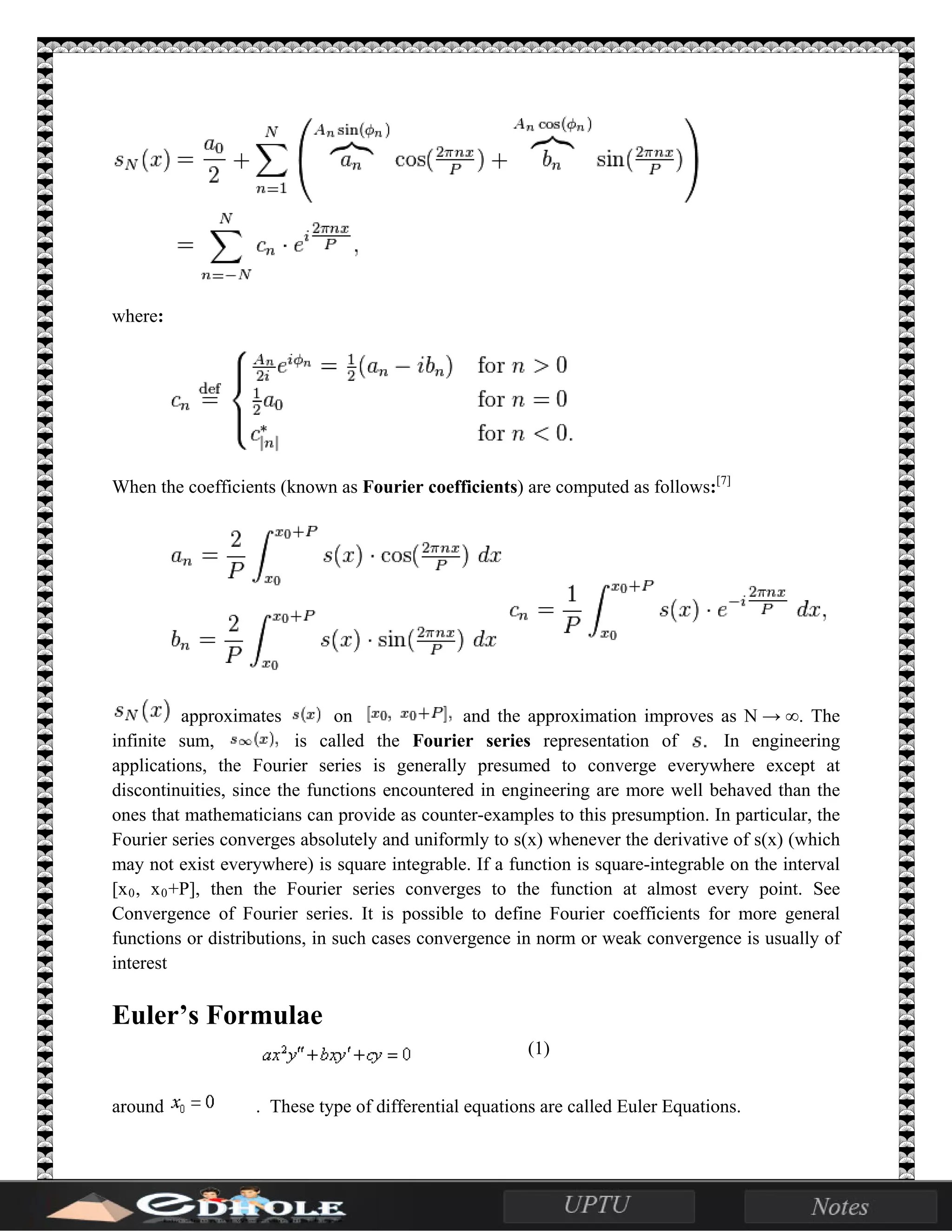 where:
When the coefficients (known as Fourier coefficients) are computed as follows:[7]
approximates on and the approximation improves as N → ∞. The
infinite sum, is called the Fourier series representation of In engineering
applications, the Fourier series is generally presumed to converge everywhere except at
discontinuities, since the functions encountered in engineering are more well behaved than the
ones that mathematicians can provide as counter-examples to this presumption. In particular, the
Fourier series converges absolutely and uniformly to s(x) whenever the derivative of s(x) (which
may not exist everywhere) is square integrable. If a function is square-integrable on the interval
[x0, x0+P], then the Fourier series converges to the function at almost every point. See
Convergence of Fourier series. It is possible to define Fourier coefficients for more general
functions or distributions, in such cases convergence in norm or weak convergence is usually of
interest
Euler’s Formulae
(1)
around . These type of differential equations are called Euler Equations.
 