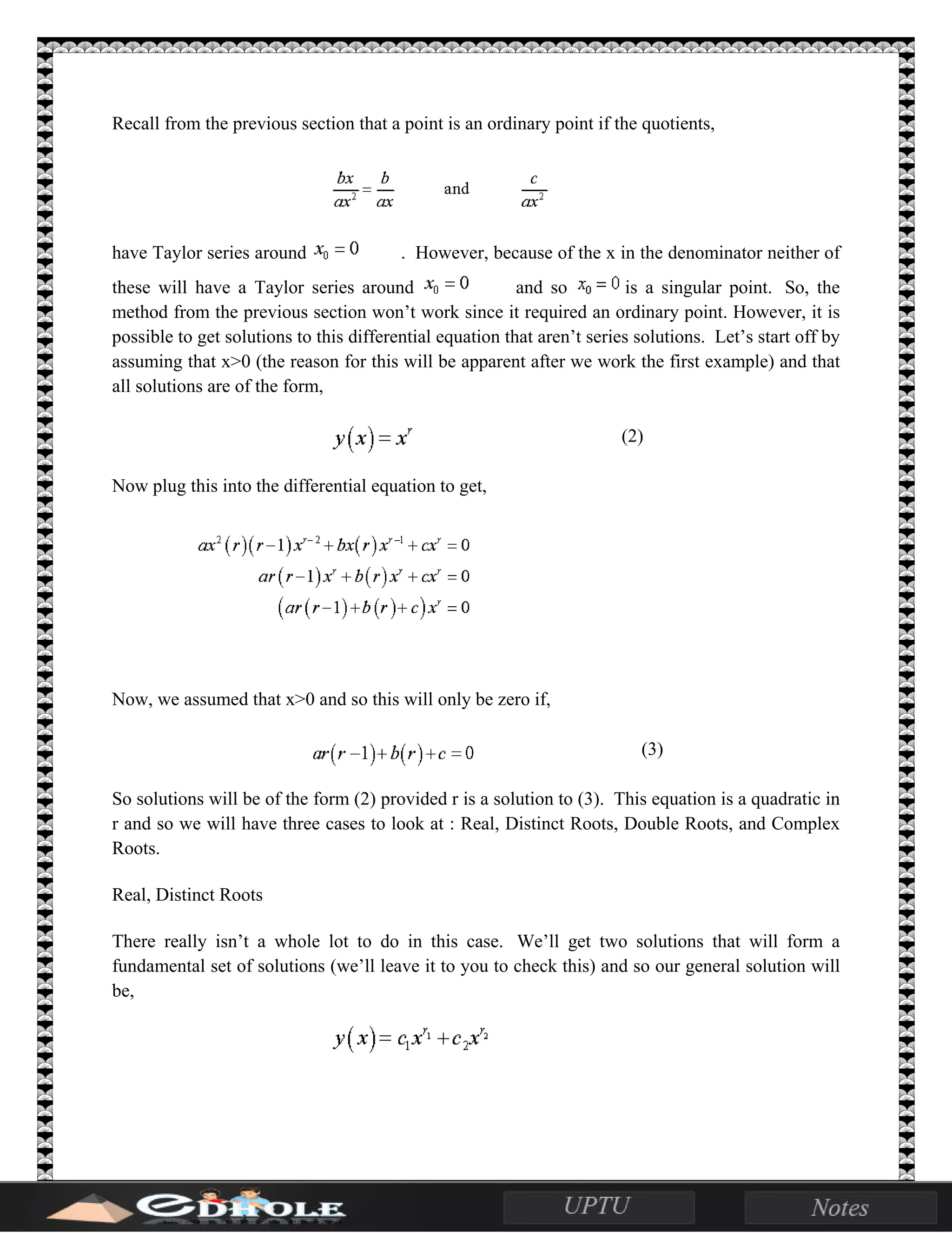 Recall from the previous section that a point is an ordinary point if the quotients,
have Taylor series around . However, because of the x in the denominator neither of
these will have a Taylor series around and so is a singular point. So, the
method from the previous section won’t work since it required an ordinary point. However, it is
possible to get solutions to this differential equation that aren’t series solutions. Let’s start off by
assuming that x>0 (the reason for this will be apparent after we work the first example) and that
all solutions are of the form,
(2)
Now plug this into the differential equation to get,
Now, we assumed that x>0 and so this will only be zero if,
(3)
So solutions will be of the form (2) provided r is a solution to (3). This equation is a quadratic in
r and so we will have three cases to look at : Real, Distinct Roots, Double Roots, and Complex
Roots.
Real, Distinct Roots
There really isn’t a whole lot to do in this case. We’ll get two solutions that will form a
fundamental set of solutions (we’ll leave it to you to check this) and so our general solution will
be,
 