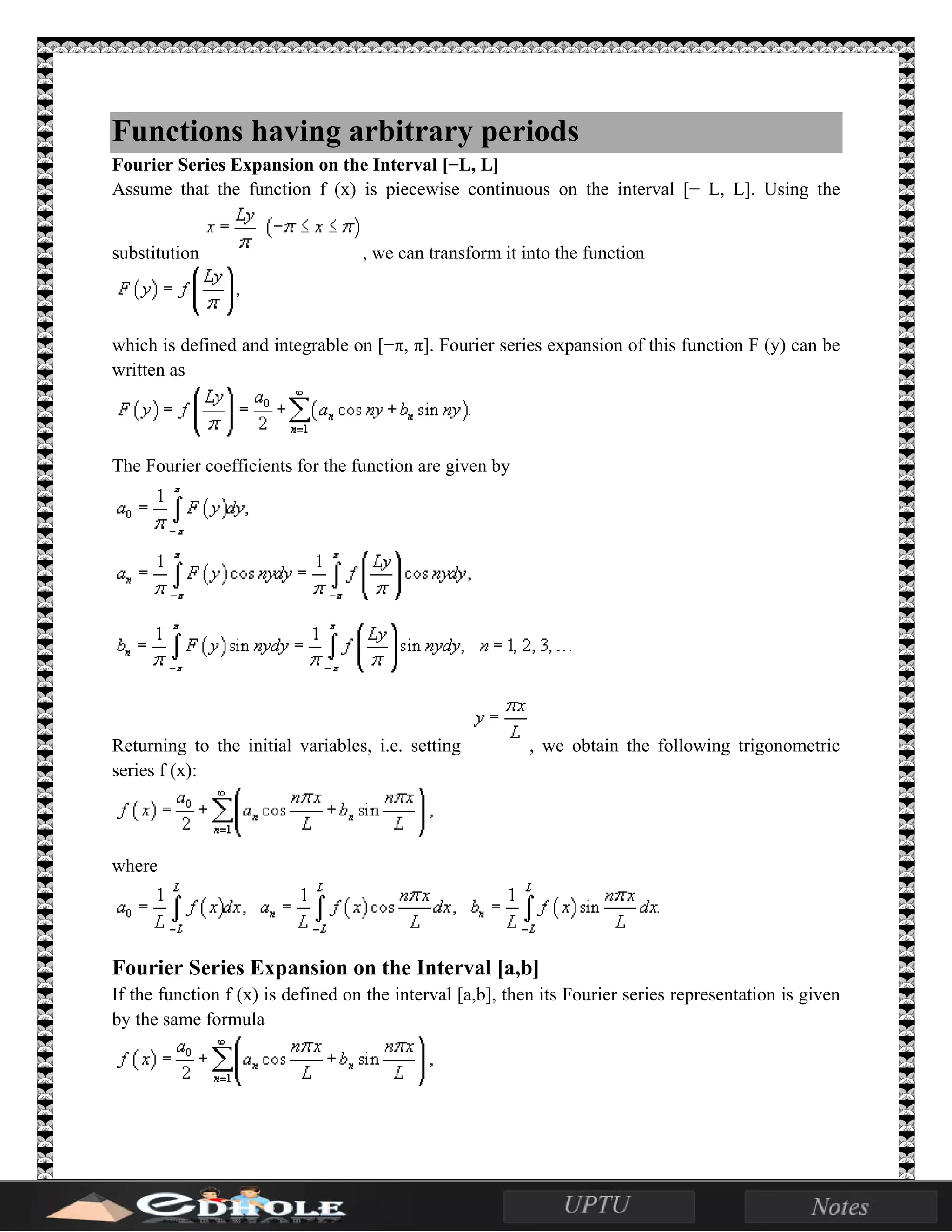 Functions having arbitrary periods
Fourier Series Expansion on the Interval [−L, L]
Assume that the function f (x) is piecewise continuous on the interval [− L, L]. Using the
substitution , we can transform it into the function
which is defined and integrable on [−π, π]. Fourier series expansion of this function F (y) can be
written as
The Fourier coefficients for the function are given by
Returning to the initial variables, i.e. setting , we obtain the following trigonometric
series f (x):
where
Fourier Series Expansion on the Interval [a,b]
If the function f (x) is defined on the interval [a,b], then its Fourier series representation is given
by the same formula
 
