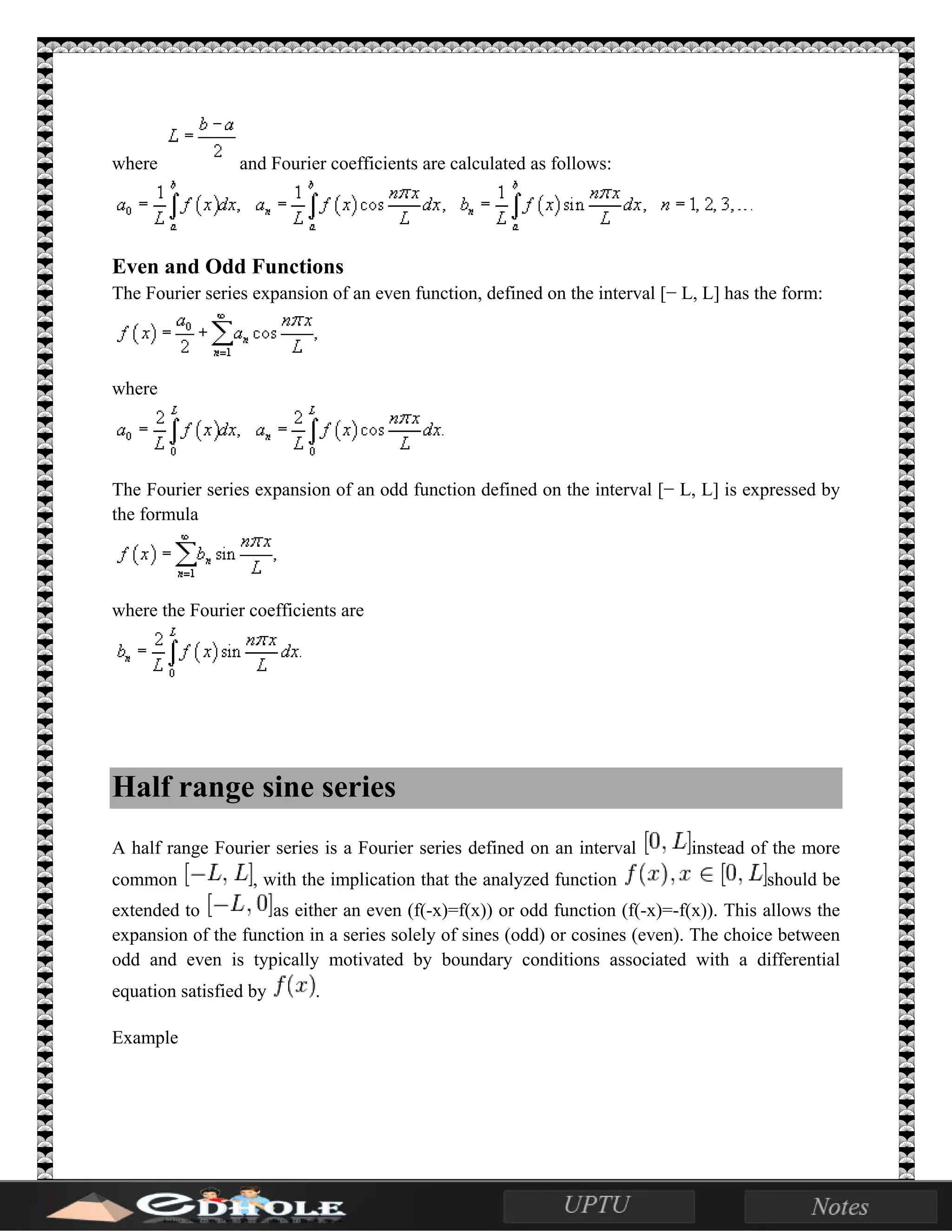 where and Fourier coefficients are calculated as follows:
Even and Odd Functions
The Fourier series expansion of an even function, defined on the interval [− L, L] has the form:
where
The Fourier series expansion of an odd function defined on the interval [− L, L] is expressed by
the formula
where the Fourier coefficients are
Half range sine series
A half range Fourier series is a Fourier series defined on an interval instead of the more
common , with the implication that the analyzed function should be
extended to as either an even (f(-x)=f(x)) or odd function (f(-x)=-f(x)). This allows the
expansion of the function in a series solely of sines (odd) or cosines (even). The choice between
odd and even is typically motivated by boundary conditions associated with a differential
equation satisfied by .
Example
 