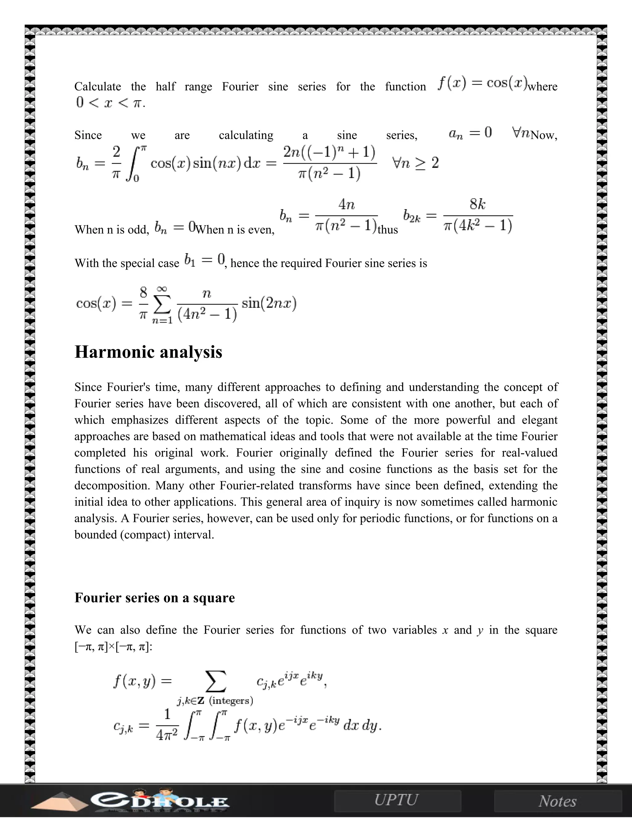 Calculate the half range Fourier sine series for the function where
.
Since we are calculating a sine series, Now,
When n is odd, When n is even, thus
With the special case , hence the required Fourier sine series is
Harmonic analysis
Since Fourier's time, many different approaches to defining and understanding the concept of
Fourier series have been discovered, all of which are consistent with one another, but each of
which emphasizes different aspects of the topic. Some of the more powerful and elegant
approaches are based on mathematical ideas and tools that were not available at the time Fourier
completed his original work. Fourier originally defined the Fourier series for real-valued
functions of real arguments, and using the sine and cosine functions as the basis set for the
decomposition. Many other Fourier-related transforms have since been defined, extending the
initial idea to other applications. This general area of inquiry is now sometimes called harmonic
analysis. A Fourier series, however, can be used only for periodic functions, or for functions on a
bounded (compact) interval.
Fourier series on a square
We can also define the Fourier series for functions of two variables x and y in the square
[−π, π]×[−π, π]:
 