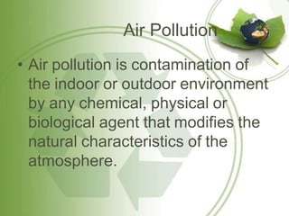 Air Pollution
• Air pollution is contamination of
the indoor or outdoor environment
by any chemical, physical or
biological agent that modifies the
natural characteristics of the
atmosphere.
 