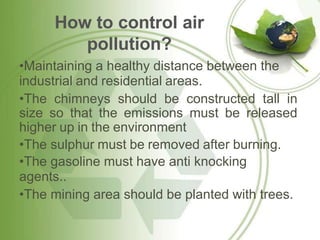 How to control air
pollution?
•Maintaining a healthy distance between the
industrial and residential areas.
•The chimneys should be constructed tall in
size so that the emissions must be released
higher up in the environment
•The sulphur must be removed after burning.
•The gasoline must have anti knocking
agents..
•The mining area should be planted with trees.
 
